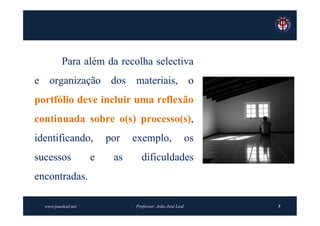 Para além da recolha selectiva
e organização dos materiais, o
portfólio deve incluir uma reflexão
continuada sobre o(s) processo(s),
identificando,           por   exemplo,                    os
sucessos             e    as     dificuldades
encontradas.

  www.joaoleal.net             Professor: João José Leal        5
 