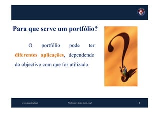 Para que serve um portfólio?

         O            portfólio    pode                 ter
diferentes aplicações, dependendo
do objectivo com que for utilizado.




   www.joaoleal.net               Professor: João José Leal   6
 