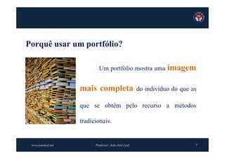 Porquê usar um portfólio?

                            Um portfólio mostra uma imagem


                    mais completa                     do indivíduo do que as

                    que se obtêm pelo recurso a métodos

                    tradicionais.


 www.joaoleal.net         Professor: João José Leal                        7
 