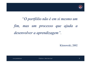 “O portfólio não é em si mesmo um
  fim, mas um processo que ajuda a
  desenvolver a aprendizagem”.


                                                         Klenowski, 2002



www.joaoleal.net             Professor: João José Leal                     8
 