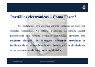 Portfólios electrónicos – Como Fazer?

          Os portefólios têm existido durante centenas de anos em
suportes tradicionais. No entanto, a adopção do suporte digital
possibilitada pela recente evolução tecnológica, apresenta um
conjunto alargado de vantagens sobretudo associadas à
facilidade de actualização e de distribuição e à simplicidade de
armazenamento e de integração multimédia.


  www.joaoleal.net          Professor: João José Leal          9
 