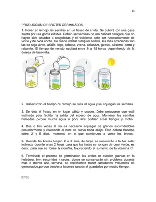 13




PRODUCCION DE BROTES GERMINADOS
1. Poner en remojo las semillas en un frasco de cristal. Se cubrirá con una gasa
sujeta por una goma elástica. Deben ser semillas de alta calidad biológica que no
hayan sido tostadas o congeladas y el recipiente debe ser necesariamente de
vidrio y de boca ancha. Se puede utilizar cualquier semilla, las más apreciadas son
las de soja verde, alfalfa, trigo, cebada, avena, calabaza, girasol, sésamo, berro y
rabanito. El tiempo de remojo oscilará entre 8 a 15 horas dependiendo de la
dureza de la semilla.




2. Transcurrido el tiempo de remojo se quita el agua y se enjuagan las semillas.

3. Se deja el frasco en un lugar cálido y oscuro. Debe procurarse que esté
inclinado para facilitar la salida del exceso de agua. Mantener las semillas
húmedas porque mucha agua o poco aire podrían crear hongos y moho.

4. Dos o tres veces al día es necesario enjuagar los granos escurriéndolos
posteriormente y colocando el bote de nuevo boca abajo. Esto deberá hacerse
entre 2 y 5 días, momento en el que comienzan a verse los brotes.

5. Cuando los brotes tengan 2 o 3 cms. de largo se expondrán a la luz solar
indirecta durante unas 2 horas para que las hojas se pongan de color verde, es
decir, para que se forme la clorofila, favoreciendo el aumento de la vitamina C.

6. Terminado el proceso de germinación los brotes se pueden guardar en la
heladera, bien escurridos y secos, donde se conservarán sin problema durante
más o menos una semana, se recomienda hacer cantidades frecuentes de
germinados, porque tienden a hacerse rancios al guardarlos por mucho tiempo.


[CIS]
 