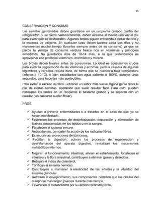 15




CONSERVACION Y CONSUMO
Las semillas germinadas deben guardarse en un recipiente cerrado dentro del
refrigerador. Si se cierra herméticamente, deben airearse al menos una vez al día
para evitar que se deshidraten. Algunos brotes siguen creciendo a pesar del frío y
la escasez de oxígeno. En cualquier caso deben lavarse cada dos días y no
mantenerlas mucho tiempo (lavarlas siempre antes de su consumo) ya que se
pierde la ventaja de consumir verdura fresca rica en vitaminas y principios
inmediatos. No guardarlos más de 10-14 días, si lo que pretendemos es
aprovechar ese potencial vitamínico, enzimático y mineral.
Los brotes deben lavarse antes de consumirse. Lo ideal es consumirlos crudos
para evitar la degradación de las vitaminas y enzimas, pero la cáscara de algunas
legumbres y cereales resulta dura, de forma que se cuecen a baja temperatura
(inferior a 40 °C), o bien escaldarlos con agua caliente a 100ºC, durante unos
segundos, para hacerlas más apetecibles.
Para evitar el exceso de fibra u obtener un sabor más suave alguna gente retira la
piel de ciertas semillas, operación que suele resultar fácil. Para esto, pueden
remojarse los brotes en un recipiente lo bastante grande y se separan con un
colador (las cáscaras suelen flotar).

PROS

    Ayudan a prevenir enfermedades o a tratarlas en el caso de que ya se
     hayan manifestado.
    Favorecen los procesos de desintoxicación, depuración y eliminación de
     toxinas almacenadas en los tejidos o en la sangre.
    Fortalecen el sistema inmune.
    Antioxidantes, combaten la acción de los radicales libres.
    Estimulan las secreciones del páncreas.
    Facilitan la digestión, activan los procesos de regeneración y
     desinflamación del aparato digestivo, revitalizan los mecanismos
     metabólicos internos.
    Mejoran el funcionamiento intestinal, alivian el estreñimiento, fortalecen el
     intestino y la flora intestinal, contribuyen a eliminar gases y desechos.
    Rebajan el índice de colesterol.
    Tonifican el sistema nervioso.
    Contribuyen a mantener la elasticidad de las arterias y la vitalidad del
     sistema glandular.
    Retrasan el envejecimiento, sus componentes permiten que las células del
     cuerpo se mantengan jóvenes durante más tiempo.
    Favorecen el metabolismo por su acción reconstituyente.
 