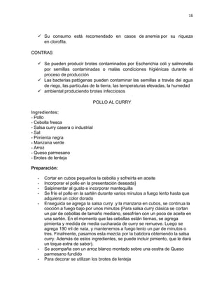 16




    Su consumo está recomendado en casos de anemia por su riqueza
     en clorofila.

CONTRAS

    Se pueden producir brotes contaminados por Escherichia coli y salmonella
     por semillas contaminadas o malas condiciones higiénicas durante el
     proceso de producción
    Las bacterias patógenas pueden contaminar las semillas a través del agua
     de riego, las partículas de la tierra, las temperaturas elevadas, la humedad
    ambiental produciendo brotes infecciosos

                                    POLLO AL CURRY

Ingredientes:
- Pollo
- Cebolla fresca
- Salsa curry casera o industrial
- Sal
- Pimienta negra
- Manzana verde
- Arroz
- Queso parmesano
- Brotes de lenteja

Preparación:

   -   Cortar en cubos pequeños la cebolla y sofreírla en aceite
   -   Incorporar el pollo en la presentación deseada}
   -   Salpimentar al gusto e incorporar mantequilla
   -   Se fríe el pollo en la sartén durante varios minutos a fuego lento hasta que
       adquiera un color dorado
   -   Enseguida se agrega la salsa curry y la manzana en cubos, se continua la
       cocción a fuego bajo por unos minutos (Para salsa curry clásica se cortan
       un par de cebollas de tamaño mediano, sesofríen con un poco de aceite en
       una sartén. En el momento que las cebollas están tiernas, se agrega
       pimienta y medida de media cucharada de curry se remueve. Luego se
       agrega 190 ml de nata, y mantenemos a fuego lento un par de minutos o
       tres. Finalmente, pasamos esta mezcla por la batidora obteniendo la salsa
       curry. Además de estos ingredientes, se puede incluir pimiento, que le dará
       un toque extra de sabor).
   -   Se acompaña con un arroz blanco montado sobre una costra de Queso
       parmesano fundido
   -   Para decorar se utilizan los brotes de lenteja
 