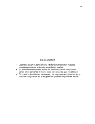 22




                            CONCLUSIONES

 Los brotes sirven de complemento y balance nutricional en nuestras
  preparaciones dando una mejor presentación estetica
 Su producción industrial se realiza por medio de cultivos hidropónicos
  siendo en un comienzo de mayor costo pero luego de gran rentabilidad
 El contenido de nutrientes es superior y de mayor aprovechamiento, por lo
  tanto son coayudantes en la recuperación y mejora de pacientes a tratar
 
