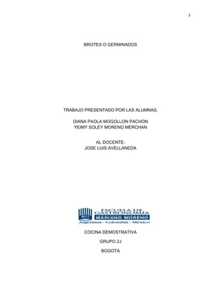 3




       BROTES O GERMINADOS




TRABAJO PRESENTADO POR LAS ALUMNAS;

   DIANA PAOLA MOGOLLON PACHON
   YEIMY SOLEY MORENO MERCHAN


           AL DOCENTE:
       JOSE LUIS AVELLANEDA




       COCINA DEMOSTRATIVA

             GRUPO 2J

              BOGOTA
 