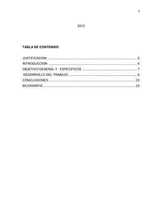 4




                                                       2013




TABLA DE CONTENIDO


JUSTIFICACION .................................................................................................... 5
INTRODUCCION ................................................................................................... 6
OBJETIVO GENERAL Y ESPECIFICOS ............................................................. 7
DESARROLLO DEL TRABAJO ............................................................................. 8
CONCLUSIONES.................................................................................................. 22
BILIOGRAFIA ....................................................................................................... 23
 
