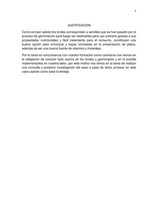 5




                                JUSTIFICACION

Como es bien sabido los brotes corresponden a semillas que se han pasado por el
proceso de germinación para luego ser destinarlas para uso culinario gracias a sus
propiedades nutricionales y fácil tratamiento para el consumo, constituyen una
buena opción para armonizar y lograr contrastes en la presentación de platos,
además de ser una buena fuente de vitamina y minerales.

Por lo tanto en concordancia con nuestra formación como cocineros nos vemos en
la obligación de conocer todo acerca de los brotes o germinados y en lo posible
implementarlos en nuestra labor, por este motivo nos dimos en la tarea de realizar
una consulta y posterior investigación del paso a paso de dicho proceso en este
caso usando como base la lenteja.
 