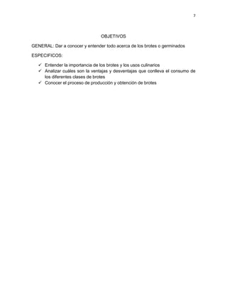 7




                                OBJETIVOS

GENERAL: Dar a conocer y entender todo acerca de los brotes o germinados

ESPECIFICOS:

    Entender la importancia de los brotes y los usos culinarios
    Analizar cuáles son la ventajas y desventajas que conlleva el consumo de
     los diferentes clases de brotes
    Conocer el proceso de producción y obtención de brotes
 