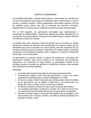 8




                           BROTES O GERMINADOS

Las semillas germinadas, o llamas brotes, sprotus o germinados son semillas que
se han hecho germinar para luego ser destinarlas para la alimentación o para la
siembra y posterior cosecha. Tienen propiedades nutricionales mayores a las de
las semillas secas, siendo más alto su contenido de vitaminas, minerales,
oligoelementos y enzimas que se multiplican durante el proceso de germinación.

Por su fácil digestión, los germinados son ideales para desintoxicarse y
recuperarse de enfermedades. También son ideales para dietas hipocalóricas, ya
que aportan muy pocas calorías. De igual forma pueden llegar a sustituir verduras
y hortalizas en tiempo de escases.

La semilla tiene como estructura básica el germen que es la planta en estado
embrionario rodeado de albumen que corresponde a la reserva nutritiva que lo
alimentará para que se convierta en la futura planta, todo ello recubierto de una
envoltura protectora que es la cáscara o tegumento. En estado natural, cuando las
condiciones son favorables (humedad, calor y oxigeno), el embrión se desarrolla
dando lugar a una nueva planta.
La germinación se produce cuando se activan las enzimas de crecimiento que
permanecen inactivas, esto ocurre cuando se le suministran las condiciones
adecuadas y en ocasiones luz solar directa. La germinación forzada de las
semillas consiste en someter las semillas a condiciones similares a las naturales
para obtenerlo en el tiempo deseado.
HISTORIA
      La primera farmacopea china (siglo II) menciona la soja germinada;
      El neideh (pan egipcio hecho con trigo germinado y cocido, con harina
      añadida) es mencionado por un médico de Bagdad en el 1200;
      El foul es un plato oriental compuesto por grandes judías pintas hinchadas
      por la germinación que se estofan a fuego lento y se condimentan con
      aceite, sal, limón y a veces comino, tomate, ajo y cebolla;
      En África se elaboran cervezas de mijo a partir de granos germinados;
      Los cereales germinados constituyen el grueso de la dieta de los hunzas,
      un pueblo del norte de Pakistán famoso por su buena salud y longevidad;
      Durante sus largos viajes, la tripulación del capitán Cook se protegió o curó
      del escorbuto con un famoso «cóctel»: una parte de cebada germinada, tres
      de agua hirviendo, y miel.
 