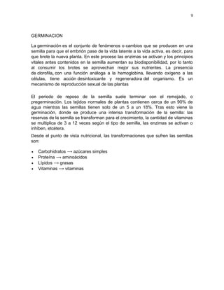 9




GERMINACION

La germinación es el conjunto de fenómenos o cambios que se producen en una
semilla para que el embrión pase de la vida latente a la vida activa, es decir, para
que brote la nueva planta. En este proceso las enzimas se activan y los principios
vitales antes contenidos en la semilla aumentan su biodisponibilidad, por lo tanto
al consumir los brotes se aprovechan mejor sus nutrientes. La presencia
de clorofila, con una función análoga a la hemoglobina, llevando oxígeno a las
células, tiene acción desintoxicante y regeneradora del organismo. Es un
mecanismo de reproducción sexual de las plantas

El periodo de reposo de la semilla suele terminar con el remojado, o
pregerminación. Los tejidos normales de plantas contienen cerca de un 90% de
agua mientras las semillas tienen solo de un 5 a un 18%. Tras esto viene la
germinación, donde se produce una intensa transformación de la semilla: las
reservas de la semilla se transforman para el crecimiento, la cantidad de vitaminas
se multiplica de 3 a 12 veces según el tipo de semilla, las enzimas se activan o
inhiben, etcétera.
Desde el punto de vista nutricional, las transformaciones que sufren las semillas
son:

   Carbohidratos ⟶ azúcares simples
   Proteína ⟶ aminoácidos
   Lípidos ⟶ grasas
   Vitaminas ⟶ vitaminas
 