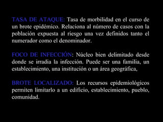 TASA DE ATAQUE:  Tasa de morbilidad en el curso de un brote epidémico. Relaciona al número de casos con la población expuesta al riesgo una vez definidos tanto el numerador como el denominador. FOCO DE INFECCIÓN : Núcleo bien delimitado desde donde se irradia la infección. Puede ser una familia, un establecimiento, una institución o un área geográfica, BROTE LOCALIZADO:  Los recursos epidemiológicos permiten limitarlo a un edificio, establecimiento, pueblo, comunidad. 
