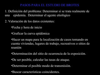 PASOS PARA EL ESTUDIO DE BROTES 1. Definición del problema: Determinar si se trata realmente de una  epidemia.  Determinar el agente etiológico 2. Valoración de los datos existentes:  Fecha y hora de inicio Graficar la curva epidémica Hacer un mapa para la localización de casos tomando en cuenta viviendas, lugares de trabajo, recreativos o sitios de reunión Determinación del sitio de ocurrencia de la exposición. De ser posible, calcular las tasas de ataque. Determinar el posible modo de transmisión. Buscar características coincidentes. 