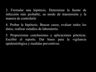 3. Formular una hipótesis. Determinar la fuente de infección más probable, su modo de transmisión y la manera de controlarlo 4. Probar la hipótesis. Buscar casos, evaluar todos los datos, realizar estudios de laboratorio. 5. Proporcionar conclusiones y aplicaciones prácticas. Escribir el reporte. Dar bases para la vigilancia epidemiológica y medidas preventivas. 