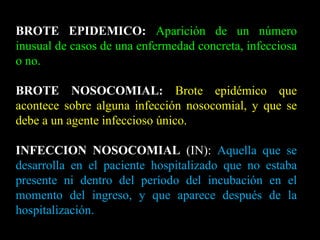 BROTE EPIDEMICO:   Aparición de un número inusual de casos de una enfermedad concreta, infecciosa o no. BROTE NOSOCOMIAL:   Brote epidémico que acontece sobre alguna infección nosocomial, y que se debe a un agente infeccioso único. INFECCION NOSOCOMIAL  (IN):  Aquella que se desarrolla en el paciente hospitalizado que no estaba presente ni dentro del período del incubación en el momento del ingreso, y que aparece después de la hospitalización. 