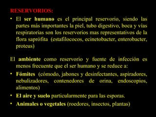 RESERVORIOS: El  ser humano  es el principal reservorio, siendo las partes más importantes la piel, tubo digestivo, boca y vías respiratorias son los reservorios mas representativos de la flora saprófita  (estafilococos, ecinetobacter, enterobacter, proteus) El  ambiente  como reservorio y fuente de infección es menos frecuente que el ser humano y se reduce a: Fómites   (cómodo, jabones y desinfectantes, aspiradores, nebulizadores, contenedores de orina, endoscopios, alimentos) El aire y suelo  particularmente para las esporas. Animales o vegetales  (roedores, insectos, plantas) 