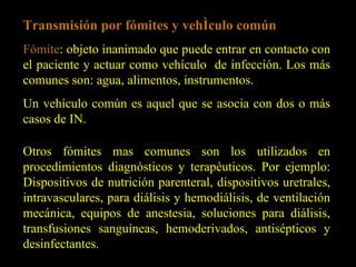 Transmisión por fómites y vehículo común Fómite : objeto inanimado que puede entrar en contacto con el paciente y actuar como vehículo  de infección. Los más comunes son: agua, alimentos, instrumentos.  Un vehículo común es aquel que se asocia con dos o más casos de IN. Otros fómites mas comunes son los utilizados en procedimientos diagnósticos y terapéuticos. Por ejemplo: Dispositivos de nutrición parenteral, dispositivos uretrales, intravasculares, para diálisis y hemodiálisis, de ventilación mecánica, equipos de anestesia, soluciones para diálisis, transfusiones sanguíneas, hemoderivados, antisépticos y desinfectantes. 