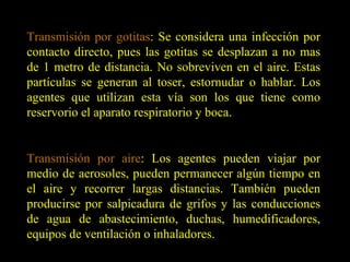 Transmisión por gotitas : Se considera una infección por contacto directo, pues las gotitas se desplazan a no mas de 1 metro de distancia. No sobreviven en el aire. Estas partículas se generan al toser, estornudar o hablar. Los agentes que utilizan esta vía son los que tiene como reservorio el aparato respiratorio y boca. Transmisión por aire : Los agentes pueden viajar por medio de aerosoles, pueden permanecer algún tiempo en el aire y recorrer largas distancias. También pueden producirse por salpicadura de grifos y las conducciones de agua de abastecimiento, duchas, humedificadores, equipos de ventilación o inhaladores. 