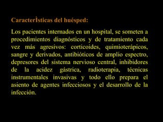 Características del huésped: Los pacientes internados en un hospital, se someten a procedimientos diagnósticos y de tratamiento cada vez más agresivos: corticoides, quimioterápicos, sangre y derivados, antibióticos de amplio espectro, depresores del sistema nervioso central, inhibidores de la acidez gástrica, radioterapia, técnicas instrumentales invasivas y todo ello prepara el asiento de agentes infecciosos y el desarrollo de la infección. 