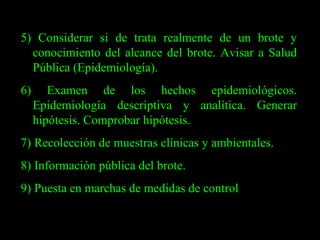 5) Considerar si de trata realmente de un brote y conocimiento del alcance del brote. Avisar a Salud Pública (Epidemiología). 6) Examen de los hechos epidemiológicos. Epidemiología descriptiva y analítica. Generar hipótesis. Comprobar hipótesis. 7) Recolección de muestras clínicas y ambientales. 8) Información pública del brote. 9) Puesta en marchas de medidas de control 