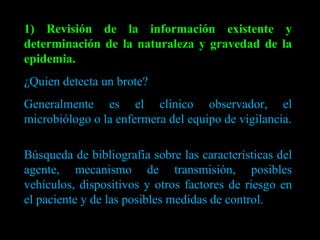1) Revisión de la información existente y determinación de la naturaleza y gravedad de la epidemia. ¿Quien detecta un brote?  Generalmente es el clínico observador, el microbiólogo o la enfermera del equipo de vigilancia. Búsqueda de bibliografía sobre las características del agente, mecanismo de transmisión, posibles vehículos, dispositivos y otros factores de riesgo en el paciente y de las posibles medidas de control. 