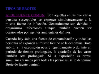 TIPOS DE BROTES A) DE FUENTE COMUN :   Son aquellas en las que varias persona susceptibles se exponen simultáneamente a la misma fuente de infección. Generalmente son debidas a organismos infecciosos aunque también pueden ser ocasionados por agentes ambientales dañinos. Cuando hay solo una fuente de contaminación y todas las personas se exponen al mismo tiempo se le denomina Brote súbito. Si la exposición ocurre repetidamente o durante un período de tiempo prolongado, la aparición de los casos también será prolongada. Si la exposición es breve, simultánea y única para todas las personas, se le denomina Brote de fuente puntual. 