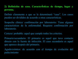 2) Definición de caso. Características de tiempo, lugar y persona. Definir claramente a que se le determinará “caso”. Los casos pueden ser divididos de acuerdo a otras características. Sospecha clínica/ confirmación por laboratorio: Tiene algunas características de la enfermedad. Requiere confirmación por laboratorio. Certeza/ probable: aquel que cumple todos los criterios. Primario/secundario: El primario es aquel que tuvo contacto directo con la fuente de infección. El caso secundario es aquel que aparece después del primario.  Agudo/crónico: de acuerdo con el tiempo de evolución del padecimiento 