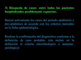 3) Búsqueda de casos: entre todos los pacientes hospitalizados posiblemente expuestos. Buscar activamente los casos del período epidémico y pre-epidémico de acuerdo con los criterios marcados en la ficha epidemiológica. Realizar la confirmación del diagnóstico conforme a la definición de caso probable. (sin incluir en la definición el criterio microbiológico o anatomo-patológico) 
