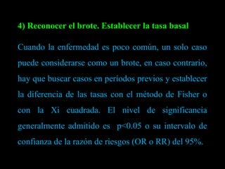 4) Reconocer el brote. Establecer la tasa basal Cuando la enfermedad es poco común, un solo caso puede considerarse como un brote, en caso contrario, hay que buscar casos en períodos previos y establecer la diferencia de las tasas con el método de Fisher o con la Xi cuadrada. El nivel de significancia generalmente admitido es  p<0.05 o su intervalo de confianza de la razón de riesgos (OR o RR) del 95%. 