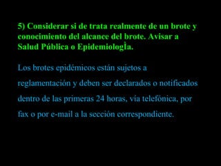 5) Considerar si de trata realmente de un brote y conocimiento del alcance del brote. Avisar a Salud Pública o Epidemiología. Los brotes epidémicos están sujetos a reglamentación y deben ser declarados o notificados dentro de las primeras 24 horas, vía telefónica, por fax o por e-mail a la sección correspondiente. 