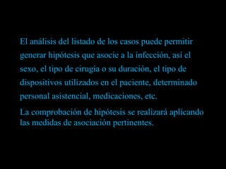 El análisis del listado de los casos puede permitir generar hipótesis que asocie a la infección, así el sexo, el tipo de cirugía o su duración, el tipo de dispositivos utilizados en el paciente, determinado personal asistencial, medicaciones, etc.  La comprobación de hipótesis se realizará aplicando las medidas de asociación pertinentes. 