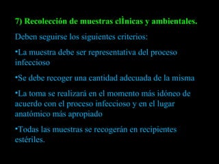 7) Recolección de muestras clínicas y ambientales. Deben seguirse los siguientes criterios: La muestra debe ser representativa del proceso infeccioso Se debe recoger una cantidad adecuada de la misma La toma se realizará en el momento más idóneo de acuerdo con el proceso infeccioso y en el lugar anatómico más apropiado Todas las muestras se recogerán en recipientes estériles. 