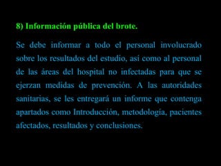 8) Información pública del brote. Se debe informar a todo el personal involucrado sobre los resultados del estudio, así como al personal de las áreas del hospital no infectadas para que se ejerzan medidas de prevención. A las autoridades sanitarias, se les entregará un informe que contenga apartados como Introducción, metodología, pacientes afectados, resultados y conclusiones. 