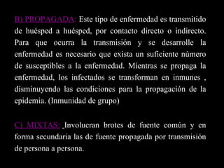 B) PROPAGADA :  Este tipo de enfermedad es transmitido de huésped a huésped, por contacto directo o indirecto. Para que ocurra la transmisión y se desarrolle la enfermedad es necesario que exista un suficiente número de susceptibles a la enfermedad. Mientras se propaga la enfermedad, los infectados se transforman en inmunes , disminuyendo las condiciones para la propagación de la epidemia. (Inmunidad de grupo) C) MIXTAS:   Involucran brotes de fuente común y en forma secundaria las de fuente propagada por transmisión de persona a persona.  