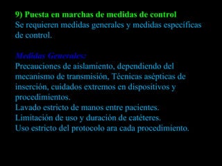 9) Puesta en marchas de medidas de control Se requieren medidas generales y medidas específicas de control. Medidas Generales: Precauciones de aislamiento, dependiendo del mecanismo de transmisión, Técnicas asépticas de inserción, cuidados extremos en dispositivos y procedimientos. Lavado estricto de manos entre pacientes. Limitación de uso y duración de catéteres. Uso estricto del protocolo ara cada procedimiento. 