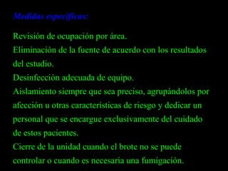 Medidas específicas: Revisión de ocupación por área.  Eliminación de la fuente de acuerdo con los resultados del estudio. Desinfección adecuada de equipo. Aislamiento siempre que sea preciso, agrupándolos por afección u otras características de riesgo y dedicar un personal que se encargue exclusivamente del cuidado de estos pacientes.  Cierre de la unidad cuando el brote no se puede controlar o cuando es necesaria una fumigación. 