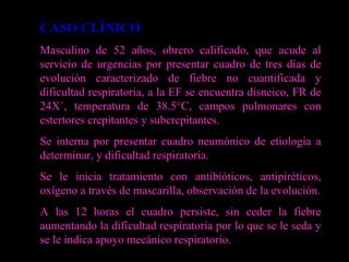 CASO CLÍNICO Masculino de 52 años, obrero calificado, que acude al servicio de urgencias por presentar cuadro de tres días de evolución caracterizado de fiebre no cuantificada y dificultad respiratoria, a la EF se encuentra disneico, FR de 24X´, temperatura de 38.5°C, campos pulmonares con estertores crepitantes y subcrepitantes. Se interna por presentar cuadro neumónico de etiología a determinar, y dificultad respiratoria. Se le inicia tratamiento con antibióticos, antipiréticos, oxígeno a través de mascarilla, observación de la evolución. A las 12 horas el cuadro persiste, sin ceder la fiebre aumentando la dificultad respiratoria por lo que se le seda y se le indica apoyo mecánico respiratorio.  