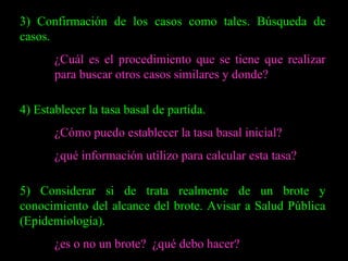 3) Confirmación de los casos como tales. Búsqueda de casos. ¿Cuál es el procedimiento que se tiene que realizar  para buscar otros casos similares y donde? 4) Establecer la tasa basal de partida. ¿Cómo puedo establecer la tasa basal inicial? ¿qué información utilizo para calcular esta tasa? 5) Considerar si de trata realmente de un brote y conocimiento del alcance del brote. Avisar a Salud Pública (Epidemiología). ¿es o no un brote?  ¿qué debo hacer? 