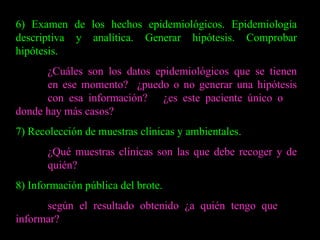6) Examen de los hechos epidemiológicos. Epidemiología descriptiva y analítica. Generar hipótesis. Comprobar hipótesis. ¿Cuáles son los datos epidemiológicos que se tienen  en ese momento?  ¿puedo o no generar una hipótesis  con esa información?  ¿es este paciente único o  donde hay más casos? 7) Recolección de muestras clínicas y ambientales. ¿Qué muestras clínicas son las que debe recoger y de  quién? 8) Información pública del brote. según el resultado obtenido ¿a quién tengo que  informar? 
