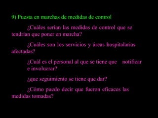 9) Puesta en marchas de medidas de control ¿Cuáles serían las medidas de control que se  tendrían que poner en marcha? ¿Cuáles son los servicios y áreas hospitalarias  afectadas? ¿Cuál es el personal al que se tiene que  notificar  e involucrar? ¿que seguimiento se tiene que dar? ¿Cómo puedo decir que fueron eficaces las  medidas tomadas? 