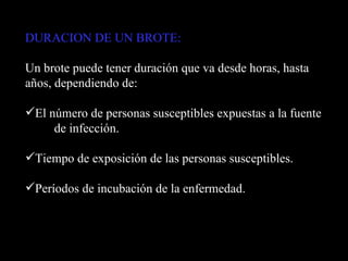 DURACION DE UN BROTE:   Un brote puede tener duración que va desde horas, hasta años, dependiendo de: El número de personas susceptibles expuestas a la fuente  de infección. Tiempo de exposición de las personas susceptibles. Períodos de incubación de la enfermedad. 