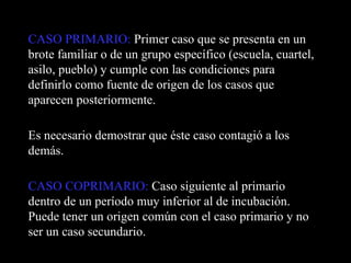 CASO PRIMARIO:  Primer caso que se presenta en un brote familiar o de un grupo específico (escuela, cuartel, asilo, pueblo) y cumple con las condiciones para definirlo como fuente de origen de los casos que aparecen posteriormente. Es necesario demostrar que éste caso contagió a los demás. CASO COPRIMARIO:  Caso siguiente al primario dentro de un período muy inferior al de incubación. Puede tener un origen común con el caso primario y no ser un caso secundario. 
