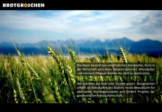 BROTGROSCHENDie Natur besteht aus empfindlichen Kreisläufen. Doch in der Wirtschaft wird diese Tatsache ignoriert. Monokultur und Gentech-Pflanzen drohen die Welt zu dominieren. Wir möchten der Erde eine Stimme geben. Brotgroschen schafft als Botschafter des Bodens neues Bewußtsein für  alternative Nutzungskonzepte und fördert Projekte zur ganzheitlichen Kreislaufwirtschaft. 