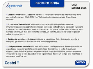 CRM SERVICE DESK >  Gestión “Multicanal” .- Cestrack   permite la recepción y emisión de información y datos por múltiples canales (Mail, SMS, Fax, Web, Aplicaciones corporativas, Dispositivos móviles).  >   El concepto “Trazabilidad”.-  Durante el uso de la aplicación podremos realizar innumerables acciones sobre la información contenida en  Cestrack . La aplicación registrará y mostrara en todo momento una traza de cada acción que se realice sobre el evento, (una llamada saliente, un mail o documento enviado, un tramite ,actividad o tarea de gestión sobre el evento etc…).  >  Gestión de permisos .- Cestrack   mediante la creación de Roles de usuario, permite la completa gestión de sus funcionalidades mediante permisos.  >   Configuración de pantallas.-  La aplicación cuenta con la posibilidad de configurar ciertos aspectos de cualquier pantalla como: posibilidad de modificar el texto de cualquier etiqueta, posibilidad de que un campo esté visible o no, posibilidad de que un campo sea obligatorio o no a la hora de grabar datos o posibilidad de que un campo este habilitado o no para su modificación.  