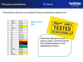 Расходные материалы                    TZ ленты

 Постоянное наличие на складе 20 самых популярных видов лент:



         1 6mm
         2 9mm
                  TZ-211
                  TZ-121
                             Длина лент-
         3        TZ-221     8м!
         4        TZ-621
         5 12mm   TZ-131
         6        TZ-231
         7        TZ-232
         8        TZ-233
         9        TZ-S231
        10        TZ-N231
        11        TZ-FX231           Под заказ доступны ещѐ 18
        12
        13
                  TZ-631
                  TZ-431
                                     разных лент, включая ленту
        14        TZ-335             для пломбирования и для
        15        TZ-531             маркировки ткани.
        16        TZ-731
        17 18mm   TZ-141
        18        TZ-241
        19        TZ-641
        20 24mm   TZ-251
 