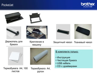 PocketJet




  Держатель для        Крепление в       Защитный чехол Тканевый чехол
     бумаги              машину

                                          В комплекте только:

                                          • Инструкция
                                          • Чистящая бумага
                                          • USB кабель
                                          • CD с драйверами
 Термобумага A4, 100   Термобумага A4,
       листов               рулон
 