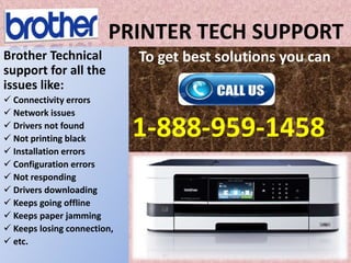 PRINTER TECH SUPPORT
To get best solutions you can
1-888-959-1458
Brother Technical
support for all the
issues like:
 Connectivity errors
 Network issues
 Drivers not found
 Not printing black
 Installation errors
 Configuration errors
 Not responding
 Drivers downloading
 Keeps going offline
 Keeps paper jamming
 Keeps losing connection,
 etc.
 