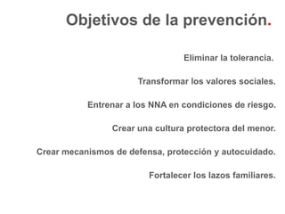 Objetivos de la prevención.

                                  Eliminar la tolerancia.

                       Transformar los valores sociales.

           Entrenar a los NNA en condiciones de riesgo.

                 Crear una cultura protectora del menor.

Crear mecanismos de defensa, protección y autocuidado.

                         Fortalecer los lazos familiares.
 