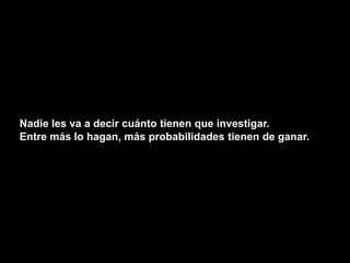 Nadie les va a decir cuánto tienen que investigar.
Entre más lo hagan, más probabilidades tienen de ganar.
 