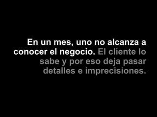 En un mes, uno no alcanza a
conocer el negocio. El cliente lo
      sabe y por eso deja pasar
       detalles e imprecisiones.
 